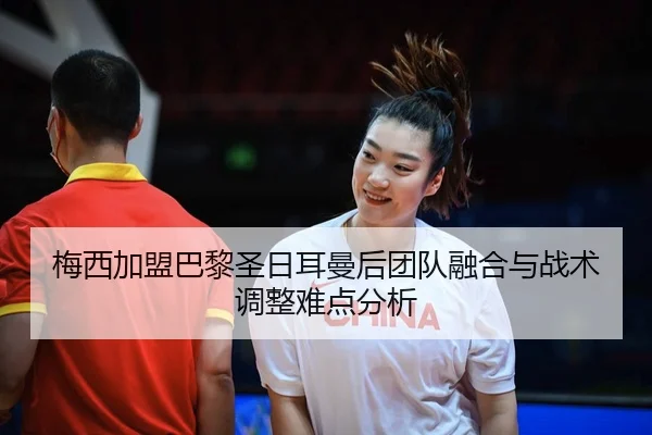 梅西加盟巴黎圣日耳曼后团队融合与战术调整难点分析