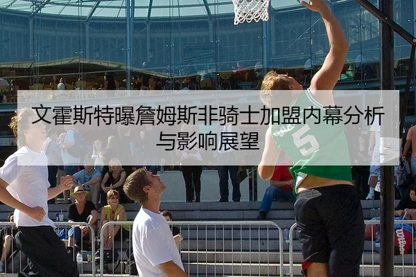 文霍斯特曝詹姆斯非骑士加盟内幕分析与影响展望